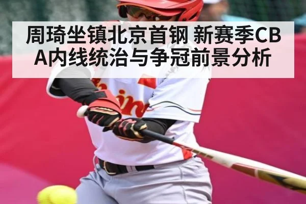 周琦坐镇北京首钢 新赛季CBA内线统治与争冠前景分析