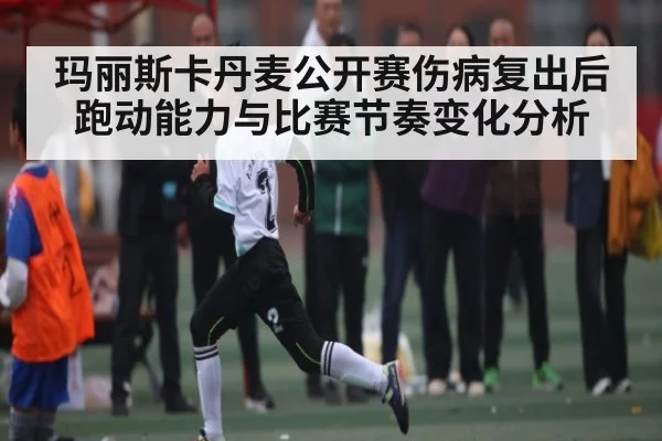 玛丽斯卡丹麦公开赛伤病复出后跑动能力与比赛节奏变化分析